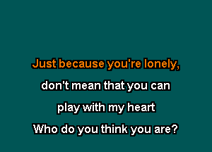 Just because you're lonely,
don't mean that you can

play with my heart

Who do you think you are?