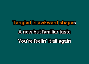 Tangled in awkward shapes

A new but familiar taste

You're feelin' it all again