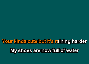 Your kinda cute but it's raining harder

My shoes are now full of water