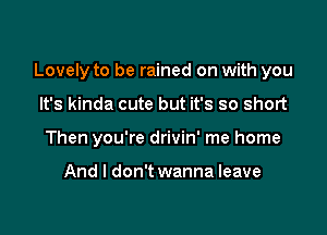 Lovely to be rained on with you

It's kinda cute but it's so short
Then you're drivin' me home

And I don't wanna leave