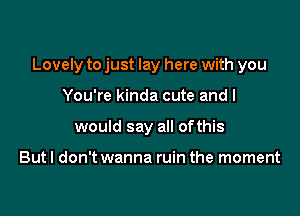 Lovely to just lay here with you

You're kinda cute and I
would say all ofthis

But I don't wanna ruin the moment