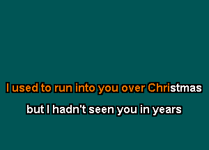 I used to run into you over Christmas

but I hadn't seen you in years