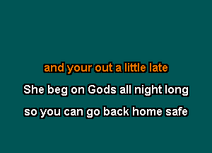 and your out a little late

She beg on Gods all night long

so you can go back home safe