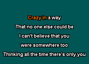 Crazy in a way
That no one else could be
I can't believe that you

were somewhere too

Thinking all the time there's only you