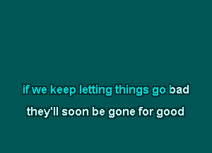 ifwe keep letting things go bad

they'll soon be gone for good