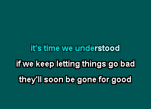 it's time we understood

ifwe keep letting things go bad

they'll soon be gone for good