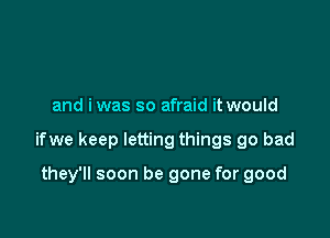 and iwas so afraid it would

ifwe keep letting things go bad

they'll soon be gone for good