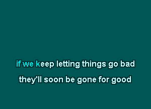 ifwe keep letting things go bad

they'll soon be gone for good