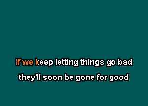 ifwe keep letting things go bad

they'll soon be gone for good