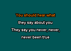 You should hear what

they say about you

They say you never, never,

never been true