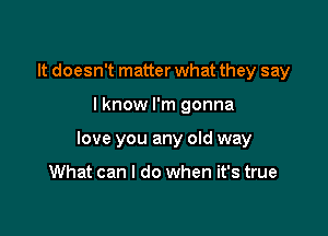 It doesn't matter what they say

I know I'm gonna

love you any old way

What can I do when it's true