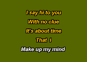 Isay hi to you
With no clue
W5 about time
That I

Make up my mind