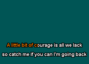 A little bit of courage is all we lack

so catch me ifyou can I'm going back