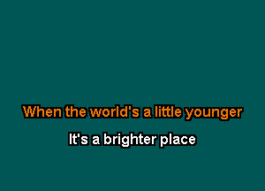 When the world's a little younger

It's a brighter place