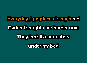 Everyday, I go places in my head

Darker thoughts are harder now
They look like monsters

under my bed