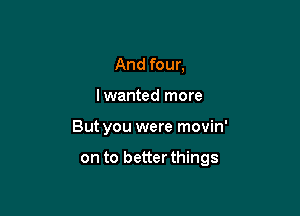 And four,
lwanted more

But you were movin'

on to better things