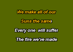 We make an of our

Suns the same

Every one will suffer

The fire we 've made