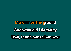 Crawlin' on the ground

And what did I do today

Well, I can't remember now
