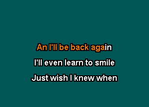 An I'll be back again

I'll even learn to smile

Just wish I knew when