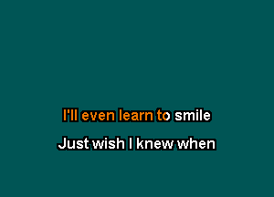 I'll even learn to smile

Just wish I knew when