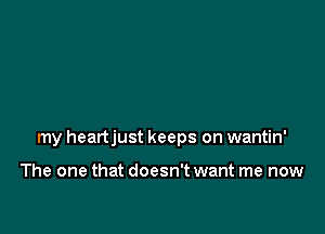 my heartjust keeps on wantin'

The one that doesn't want me now