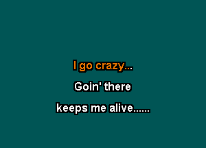 I go crazy...

Goin' there

keeps me alive ......