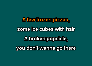 A few frozen pizzas,
some ice cubes with hair

A broken popsicle,

you don't wanna go there