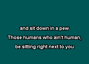 You might go to church
and sit down in a pew

Those humans who ain't human,

be sitting right next to you