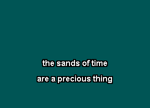 the sands oftime

are a precious thing