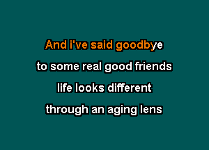 And We said goodbye
to some real good friends

life looks different

through an aging lens