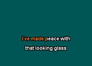i've made peace with

that looking glass