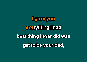 I gave you
everything i had

best thing i ever did was

get to be your dad,