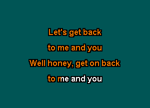 Let's get back

to me and you

Well honey, get on back

to me and you