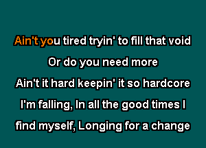 Ain't you tired tryin' to fill that void
Or do you need more
Ain't it hard keepin' it so hardcore
I'm falling, In all the good times I

find myself, Longing for a change