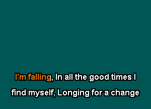 I'm falling, In all the good times I

fmd myself, Longing for a change