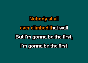 Nobody at all

ever climbed that wall

But I'm gonna be the first,

I'm gonna be the first