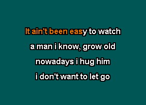 It ain't been easy to watch
a man i know, grow old

nowadays i hug him

i don't want to let go