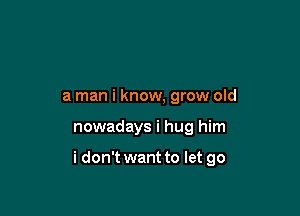 a man i know, grow old

nowadays i hug him

i don't want to let go