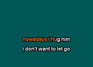 nowadays i hug him

i don't want to let go