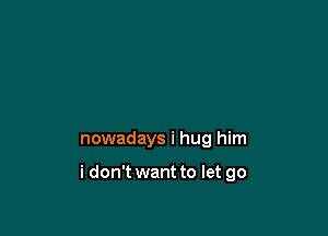 nowadays i hug him

i don't want to let go