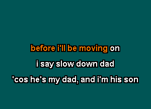 before i'll be moving on

i say slow down dad

'cos he's my dad, and i'm his son