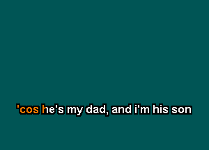 'cos he's my dad, and i'm his son