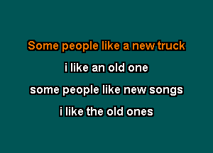 Some people like a new truck

i like an old one

some people like new songs

i like the old ones