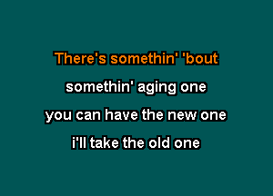 There's somethin' 'bout

somethin' aging one

you can have the new one

i'll take the old one