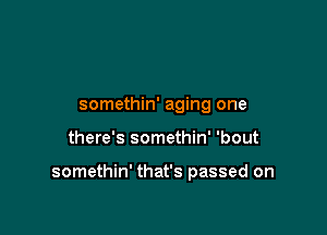 somethin' aging one

there's somethin' 'bout

somethin' that's passed on