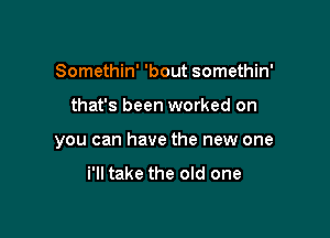 Somethin' 'bout somethin'

that's been worked on

you can have the new one

i'll take the old one