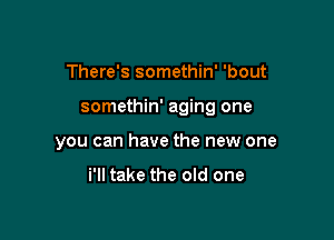 There's somethin' 'bout

somethin' aging one

you can have the new one

i'll take the old one