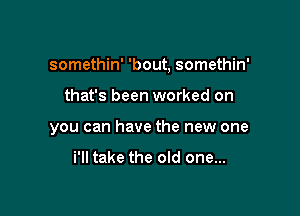 somethin' 'bout, somethin'

that's been worked on
you can have the new one

i'll take the old one...