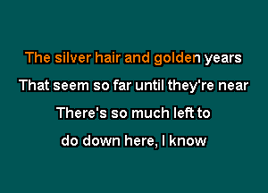 The silver hair and golden years

That seem so far until they're near

There's so much left to

do down here, I know