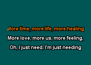 More time, more life, more healing

More love, more us. more feeling,

0h, ljust need. l'mjust needing